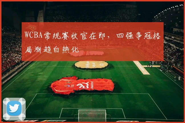 WCBA常规赛收官在即，四强争冠格局渐趋白热化