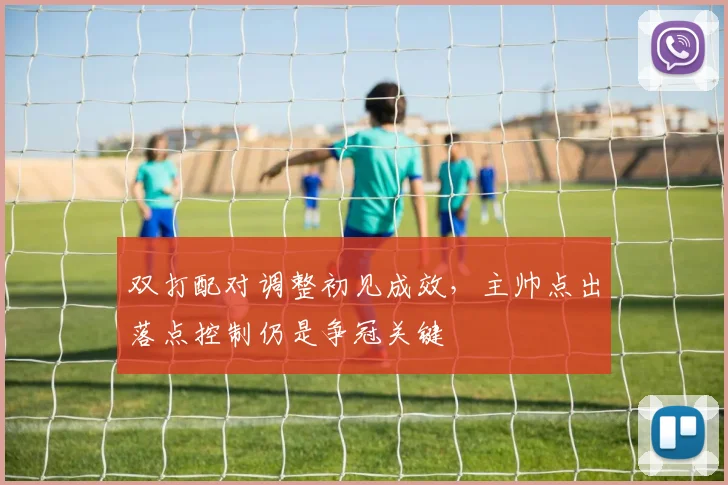 双打配对调整初见成效，主帅点出落点控制仍是争冠关键