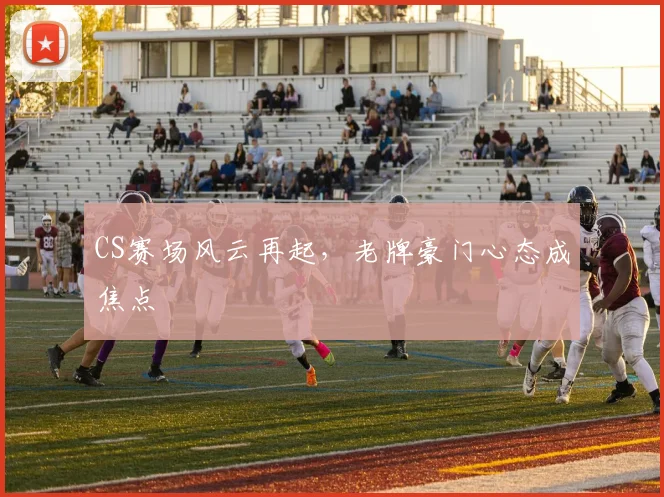 CS赛场风云再起，老牌豪门心态成焦点