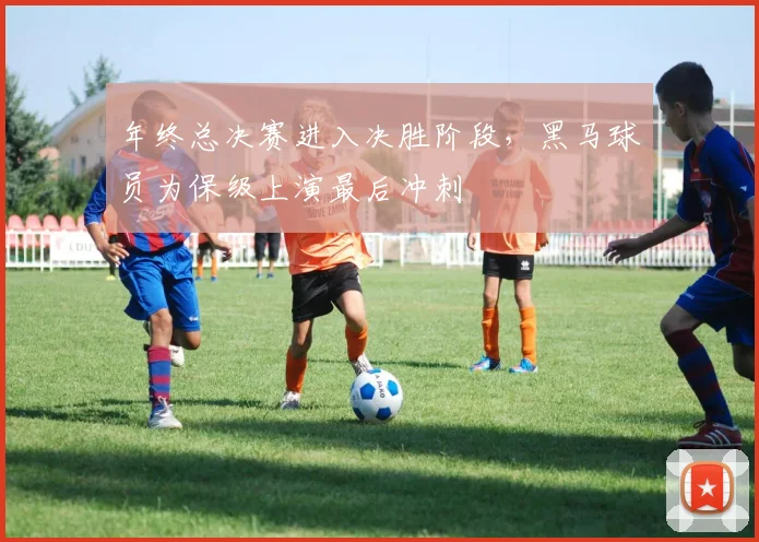 年终总决赛进入决胜阶段，黑马球员为保级上演最后冲刺