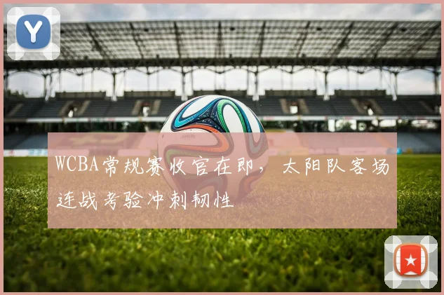 WCBA常规赛收官在即，太阳队客场连战考验冲刺韧性
