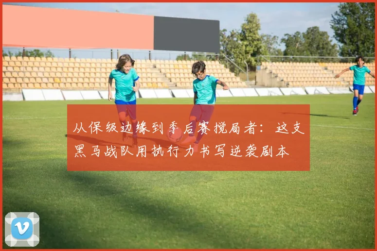 从保级边缘到季后赛搅局者：这支黑马战队用执行力书写逆袭剧本
