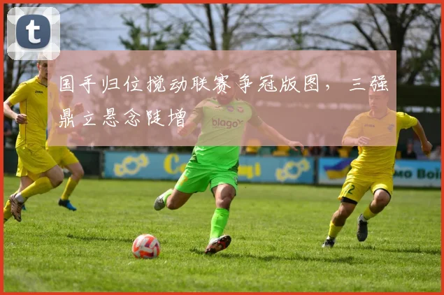 国手归位搅动联赛争冠版图，三强鼎立悬念陡增