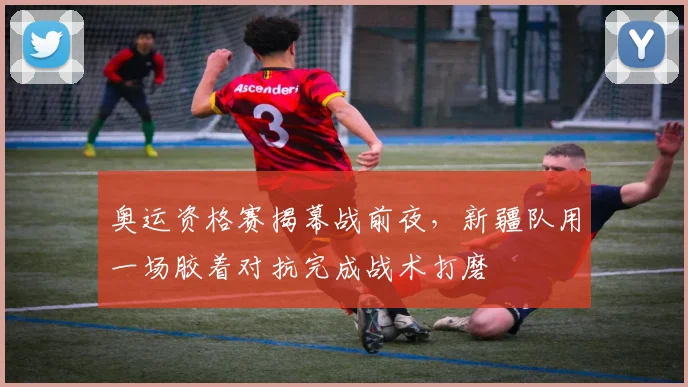 奥运资格赛揭幕战前夜，新疆队用一场胶着对抗完成战术打磨