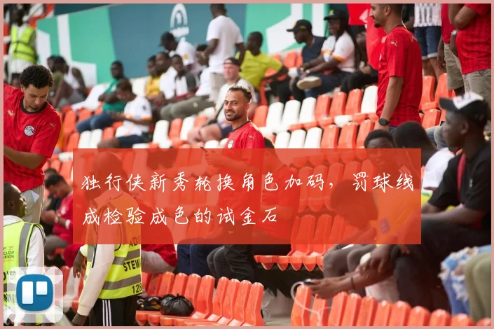 独行侠新秀轮换角色加码，罚球线成检验成色的试金石
