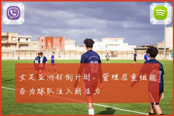 女足亚洲杯倒计时，管理层重组能否为球队注入新活力