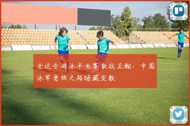 全运会游泳半决赛激战正酣，中国泳军晋级之路暗藏变数