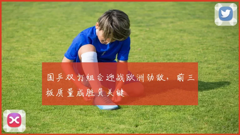 国乒双打组合迎战欧洲劲敌，前三板质量成胜负关键