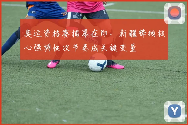 奥运资格赛揭幕在即，新疆锋线核心强调快攻节奏成关键变量