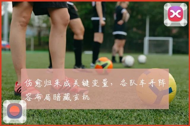 伤愈归来成关键变量，各队车手阵容布局暗藏玄机