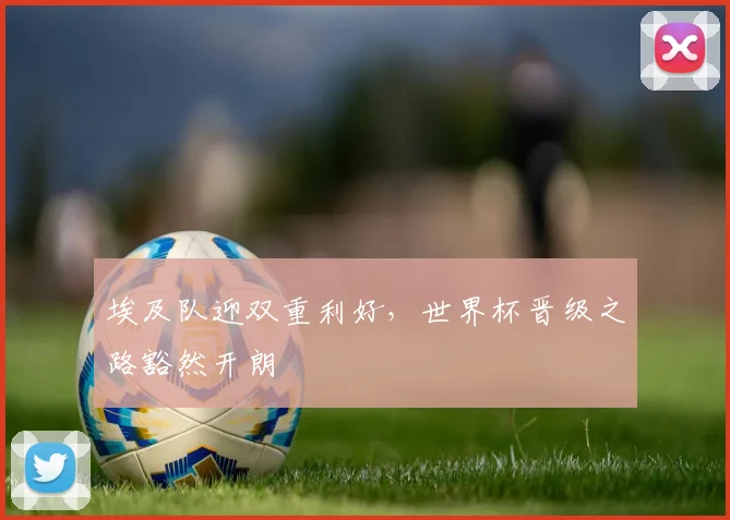 埃及队迎双重利好，世界杯晋级之路豁然开朗