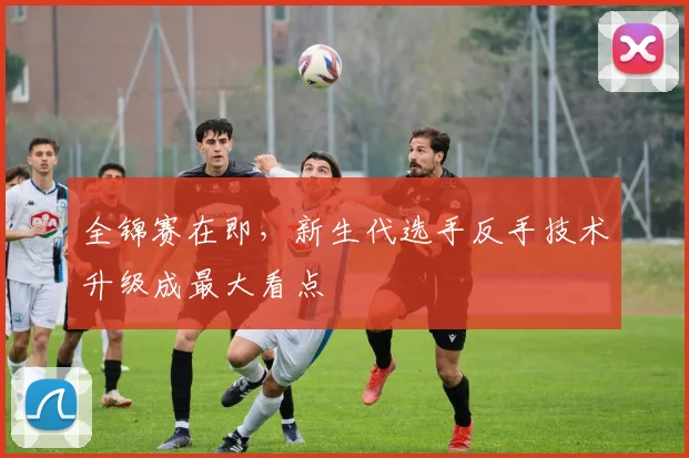 全锦赛在即，新生代选手反手技术升级成最大看点