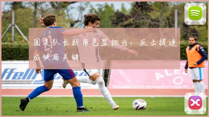 国足队长新角色显担当，反击提速成破局关键