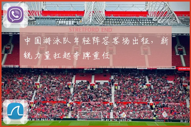 中国游泳队年轻阵容客场出征，新锐力量扛起夺牌重任