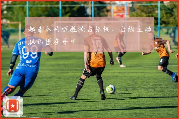 越南队两连胜抢占先机，出线主动权已握在手中