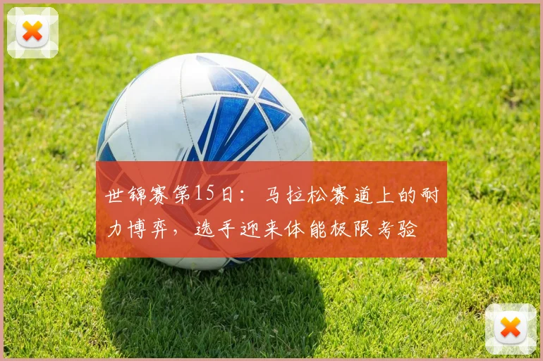 世锦赛第15日：马拉松赛道上的耐力博弈，选手迎来体能极限考验