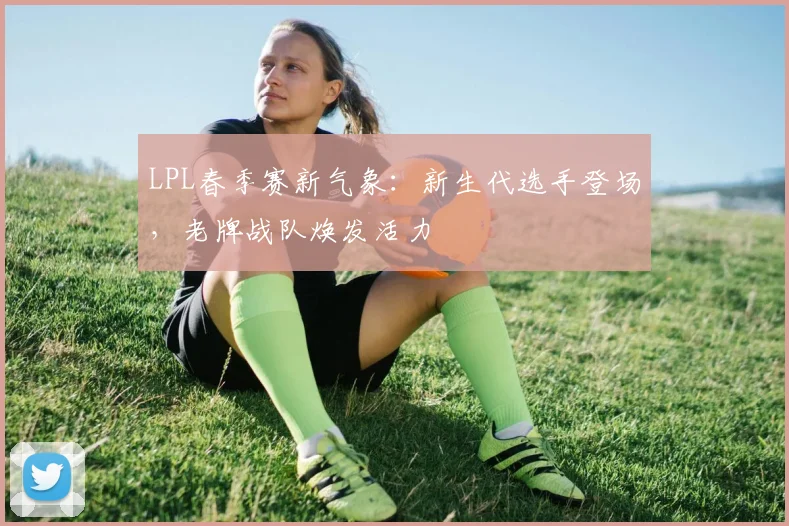 LPL春季赛新气象：新生代选手登场，老牌战队焕发活力