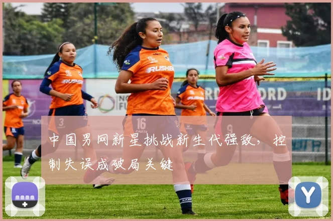 中国男网新星挑战新生代强敌，控制失误成破局关键
