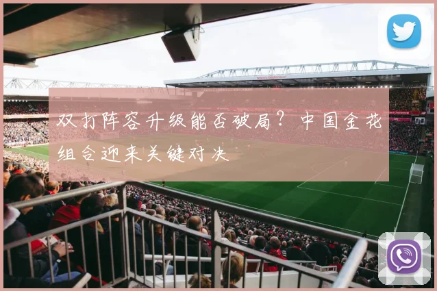 双打阵容升级能否破局？中国金花组合迎来关键对决