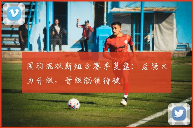 国羽混双新组合赛季复盘：后场火力升级，晋级瓶颈待破