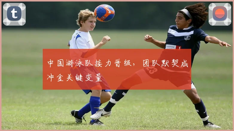 中国游泳队接力晋级，团队默契成冲金关键变量