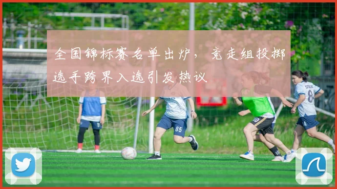 全国锦标赛名单出炉，竞走组投掷选手跨界入选引发热议