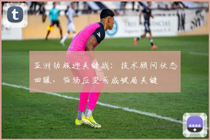 亚洲劲旅迎关键战：技术顾问状态回暖，临场应变或成破局关键
