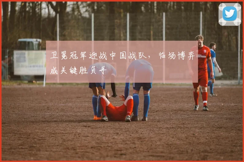 卫冕冠军迎战中国战队，临场博弈成关键胜负手