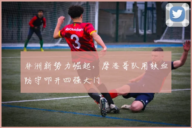 非洲新势力崛起，摩洛哥队用铁血防守叩开四强大门