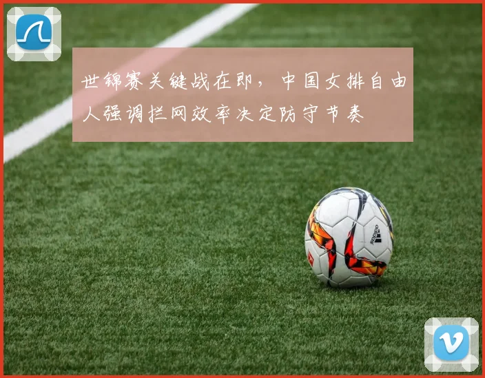 世锦赛关键战在即，中国女排自由人强调拦网效率决定防守节奏