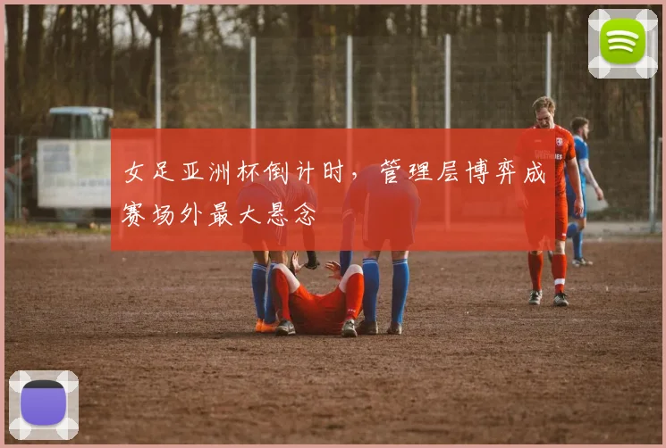 女足亚洲杯倒计时，管理层博弈成赛场外最大悬念