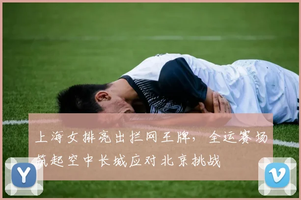 上海女排亮出拦网王牌，全运赛场筑起空中长城应对北京挑战