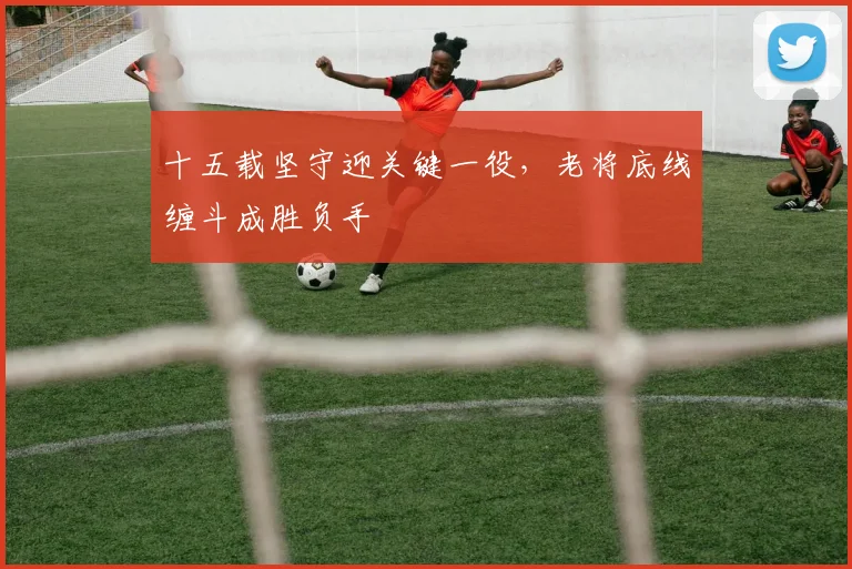 十五载坚守迎关键一役，老将底线缠斗成胜负手