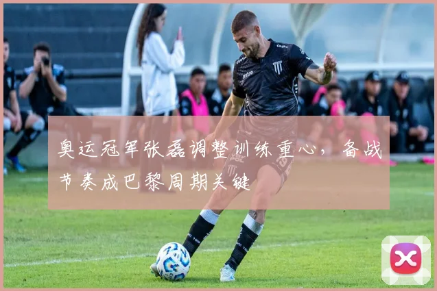 奥运冠军张磊调整训练重心，备战节奏成巴黎周期关键