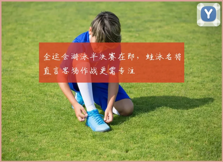 全运会游泳半决赛在即，蛙泳名将直言客场作战更需专注