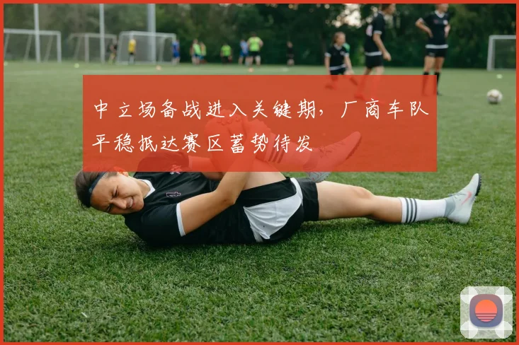 中立场备战进入关键期，厂商车队平稳抵达赛区蓄势待发