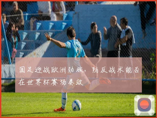 国足迎战欧洲劲旅，防反战术能否在世界杯赛场奏效