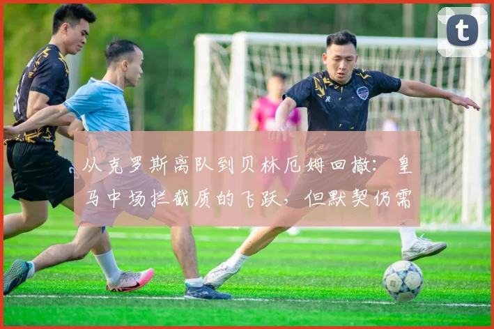 从克罗斯离队到贝林厄姆回撤：皇马中场拦截质的飞跃，但默契仍需时间