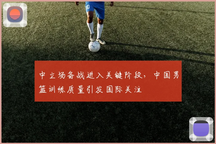 中立场备战进入关键阶段，中国男篮训练质量引发国际关注
