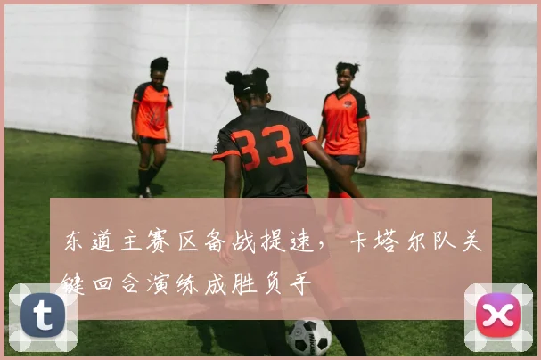 东道主赛区备战提速，卡塔尔队关键回合演练成胜负手