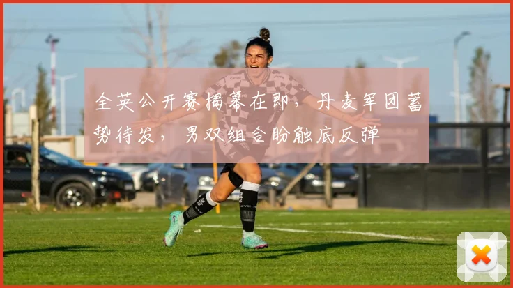 全英公开赛揭幕在即，丹麦军团蓄势待发，男双组合盼触底反弹
