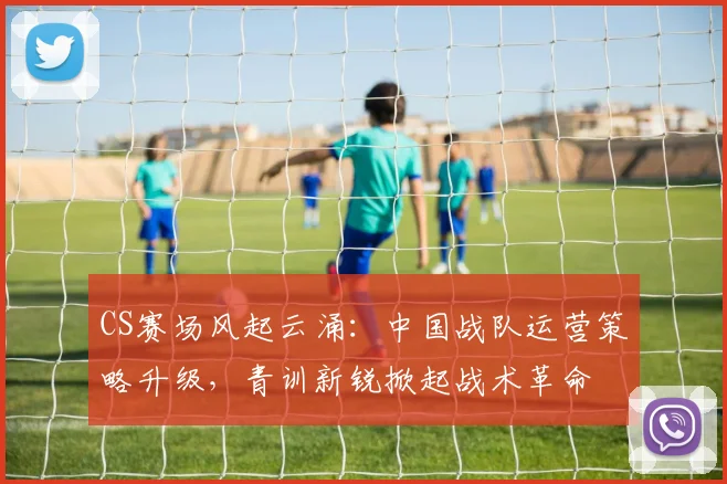CS赛场风起云涌：中国战队运营策略升级，青训新锐掀起战术革命