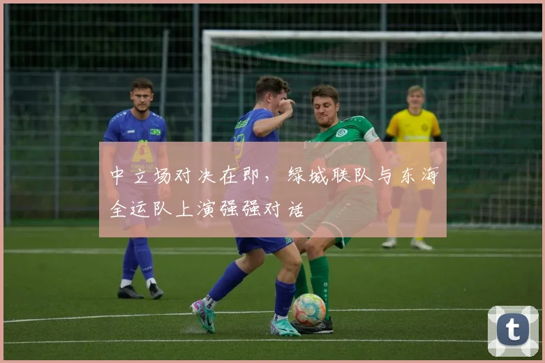 中立场对决在即，绿城联队与东海全运队上演强强对话