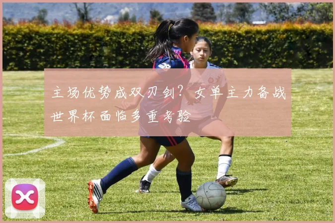 主场优势成双刃剑？女单主力备战世界杯面临多重考验