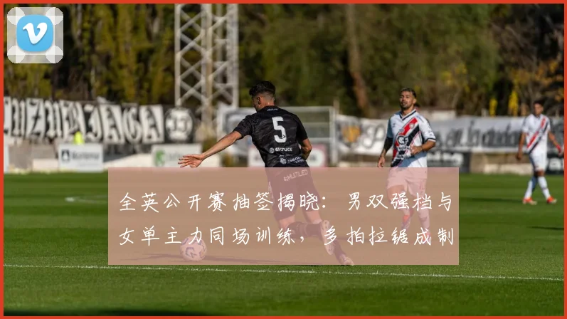 全英公开赛抽签揭晓：男双强档与女单主力同场训练，多拍拉锯成制胜关键