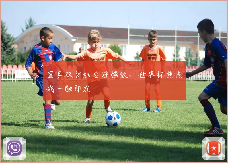 国乒双打组合迎强敌，世界杯焦点战一触即发
